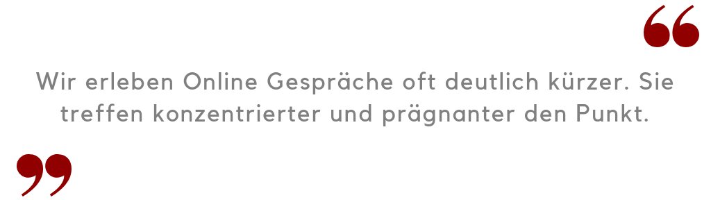 Wir erleben Online Gespräche oft deutlich kürzer. Sie treffen konzentrierter und prägnanter den Punkt. 