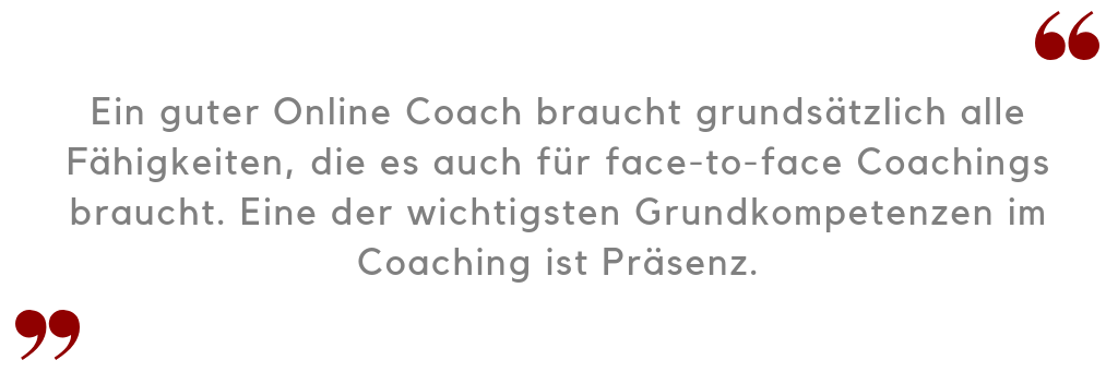 Ein guter Online Coach braucht grundsätzlich alle Fähigkeiten, die es auch für face-to-face Coachings braucht. Eine der wichtigsten Grundkompetenzen im Coaching ist Präsenz.