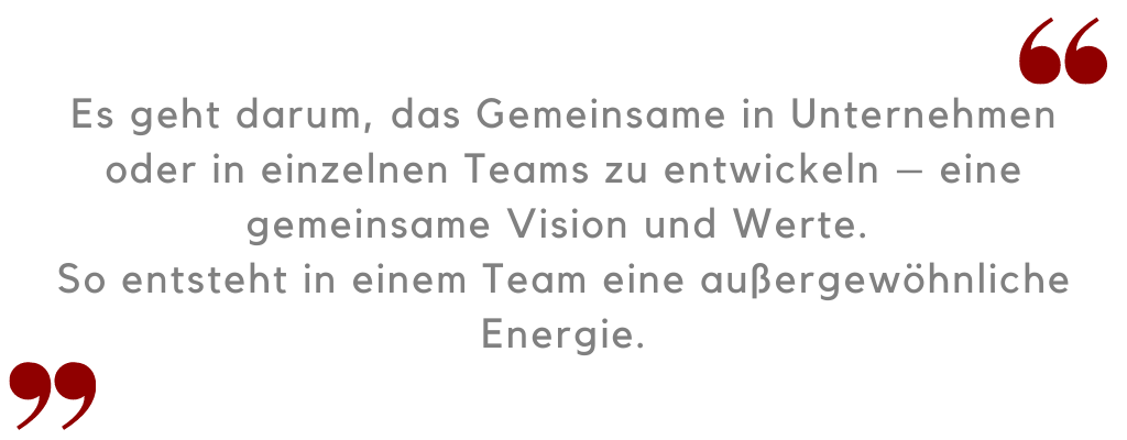 Es geht darum, das Gemeinsame in Unternehmen zu entwickeln – eine gemeinsame Vision und Werte.  So entsteht in einem Team eine außergewöhnliche Energie.